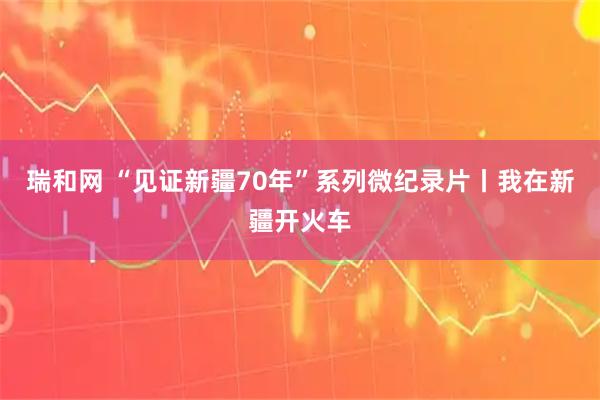 瑞和网 “见证新疆70年”系列微纪录片丨我在新疆开火车