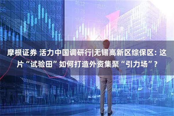 摩根证券 活力中国调研行|无锡高新区综保区: 这片“试验田”如何打造外资集聚“引力场”?