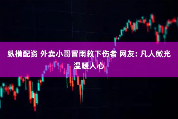 纵横配资 外卖小哥冒雨救下伤者 网友: 凡人微光温暖人心