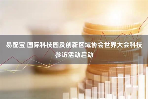 易配宝 国际科技园及创新区域协会世界大会科技参访活动启动