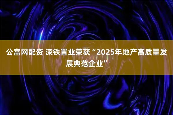公富网配资 深铁置业荣获“2025年地产高质量发展典范企业”