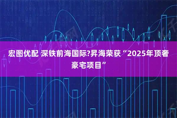 宏图优配 深铁前海国际?昇海荣获“2025年顶奢豪宅项目”
