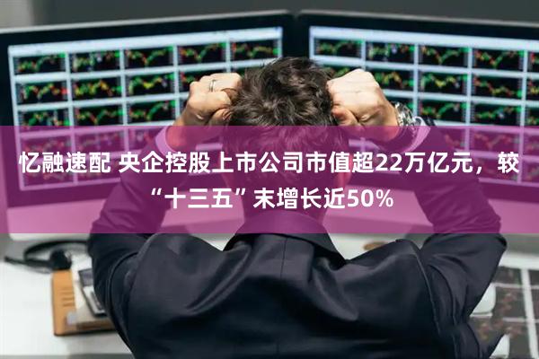 忆融速配 央企控股上市公司市值超22万亿元，较“十三五”末增长近50%