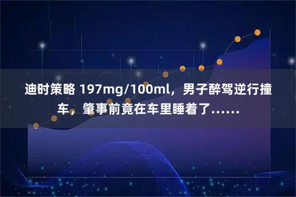 迪时策略 197mg/100ml，男子醉驾逆行撞车，肇事前竟在车里睡着了……