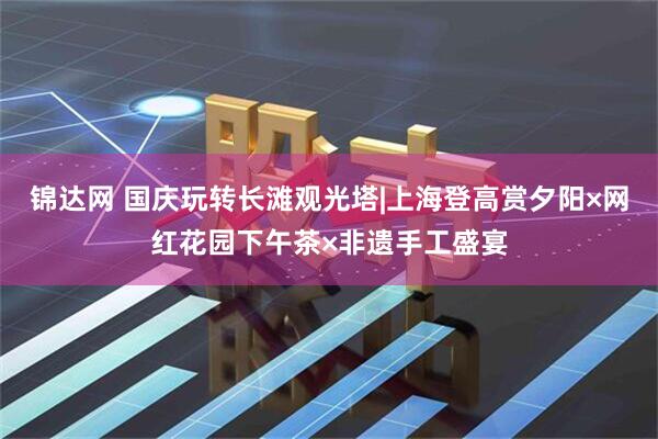 锦达网 国庆玩转长滩观光塔|上海登高赏夕阳×网红花园下午茶×非遗手工盛宴