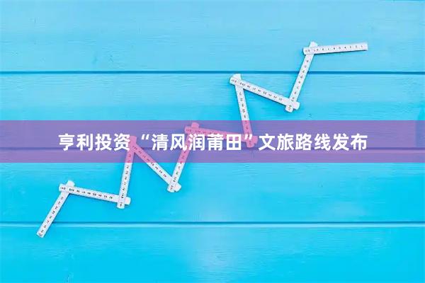 亨利投资 “清风润莆田”文旅路线发布