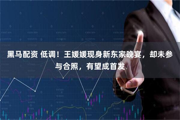 黑马配资 低调！王媛媛现身新东家晚宴，却未参与合照，有望成首发