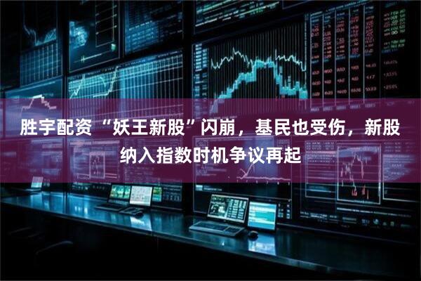 胜宇配资 “妖王新股”闪崩，基民也受伤，新股纳入指数时机争议再起