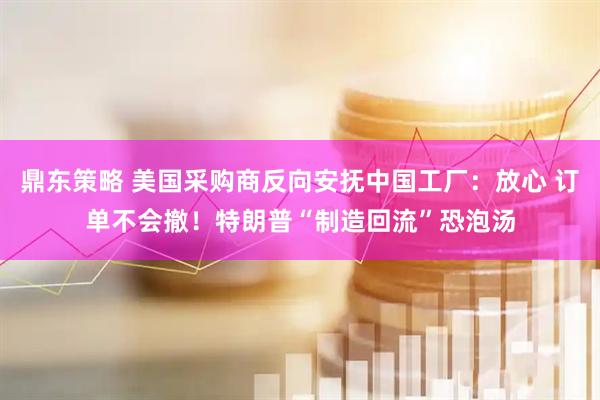 鼎东策略 美国采购商反向安抚中国工厂：放心 订单不会撤！特朗普“制造回流”恐泡汤