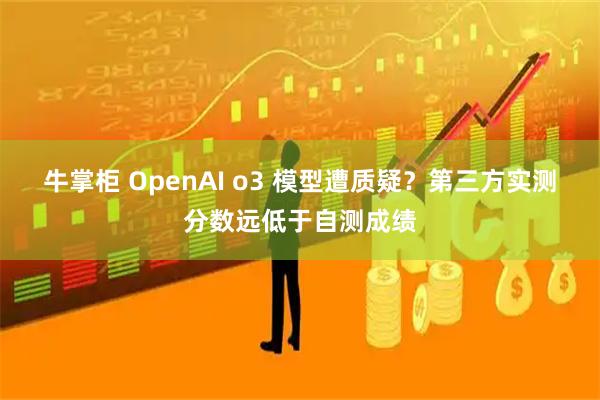 牛掌柜 OpenAI o3 模型遭质疑？第三方实测分数远低于自测成绩