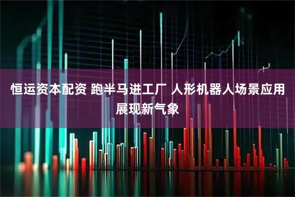 恒运资本配资 跑半马进工厂 人形机器人场景应用展现新气象