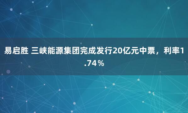易启胜 三峡能源集团完成发行20亿元中票，利率1.74％