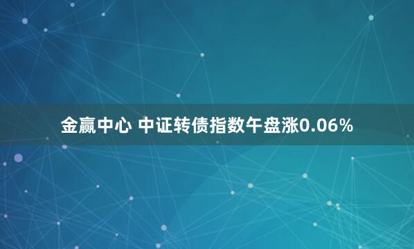 金赢中心 中证转债指数午盘涨0.06%