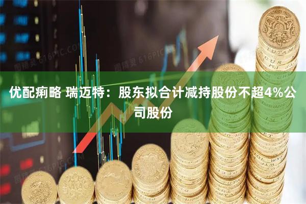 优配痢略 瑞迈特：股东拟合计减持股份不超4%公司股份