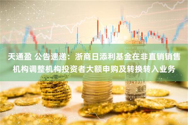 天通盈 公告速递：浙商日添利基金在非直销销售机构调整机构投资者大额申购及转换转入业务