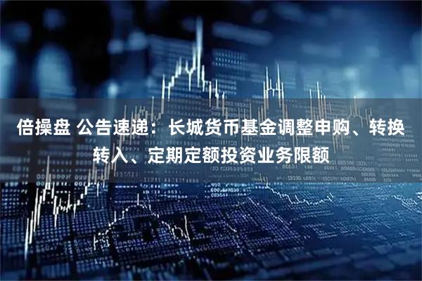 倍操盘 公告速递：长城货币基金调整申购、转换转入、定期定额投资业务限额