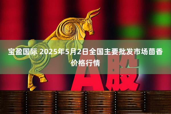 宝盈国际 2025年5月2日全国主要批发市场茴香价格行情
