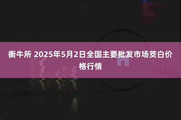 衡牛所 2025年5月2日全国主要批发市场茭白价格行情