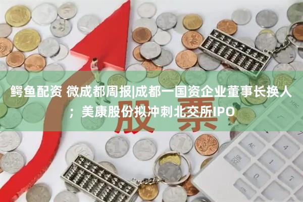 鳄鱼配资 微成都周报|成都一国资企业董事长换人；美康股份拟冲刺北交所IPO