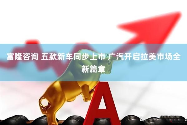 富隆咨询 五款新车同步上市 广汽开启拉美市场全新篇章