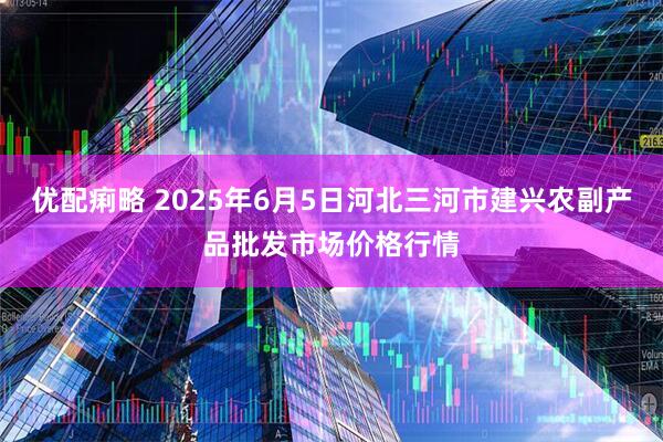 优配痢略 2025年6月5日河北三河市建兴农副产品批发市场价格行情