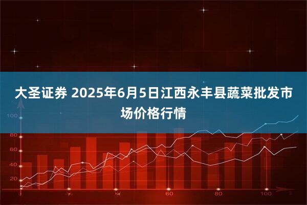 大圣证券 2025年6月5日江西永丰县蔬菜批发市场价格行情