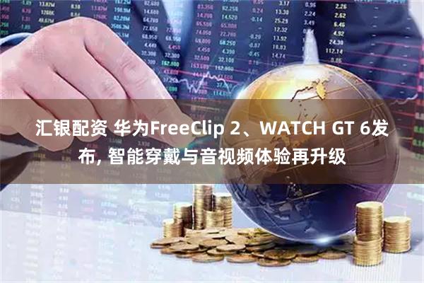汇银配资 华为FreeClip 2、WATCH GT 6发布, 智能穿戴与音视频体验再升级