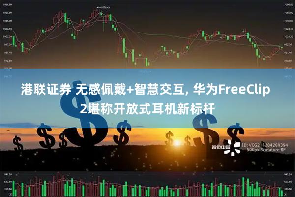 港联证券 无感佩戴+智慧交互, 华为FreeClip 2堪称开放式耳机新标杆