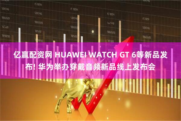 亿赢配资网 HUAWEI WATCH GT 6等新品发布! 华为举办穿戴音频新品线上发布会