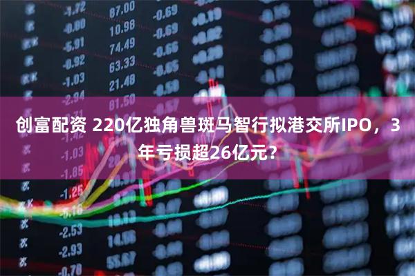 创富配资 220亿独角兽斑马智行拟港交所IPO，3年亏损超26亿元？