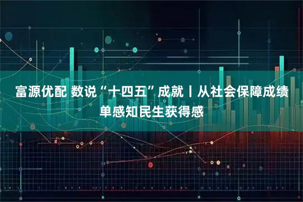 富源优配 数说“十四五”成就丨从社会保障成绩单感知民生获得感