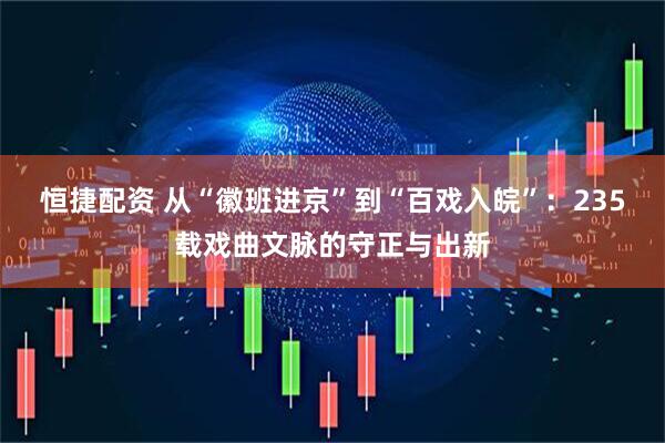 恒捷配资 从“徽班进京”到“百戏入皖”：235载戏曲文脉的守正与出新