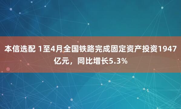 本信选配 1至4月全国铁路完成固定资产投资1947亿元，同比增长5.3%