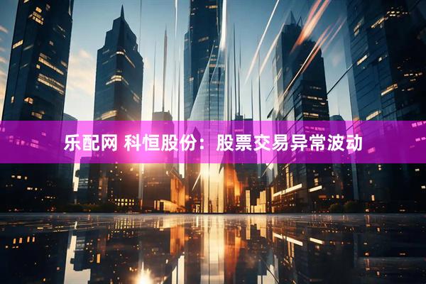 乐配网 科恒股份：股票交易异常波动