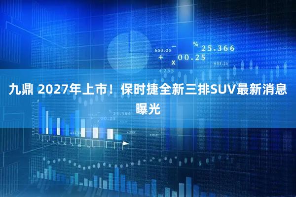 九鼎 2027年上市！保时捷全新三排SUV最新消息曝光