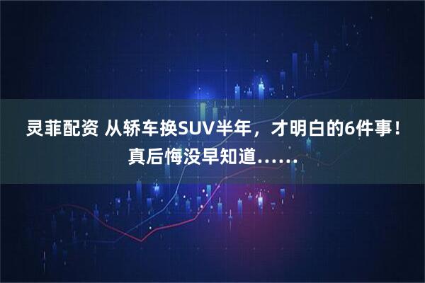 灵菲配资 从轿车换SUV半年，才明白的6件事！真后悔没早知道……