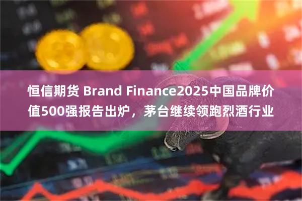 恒信期货 Brand Finance2025中国品牌价值500强报告出炉，茅台继续领跑烈酒行业