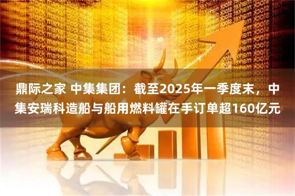 鼎际之家 中集集团：截至2025年一季度末，中集安瑞科造船与船用燃料罐在手订单超160亿元