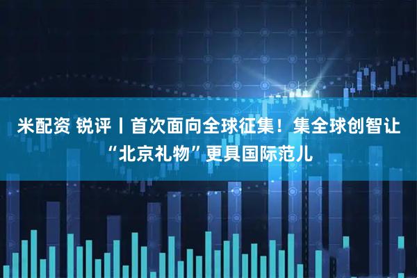 米配资 锐评丨首次面向全球征集！集全球创智让“北京礼物”更具国际范儿