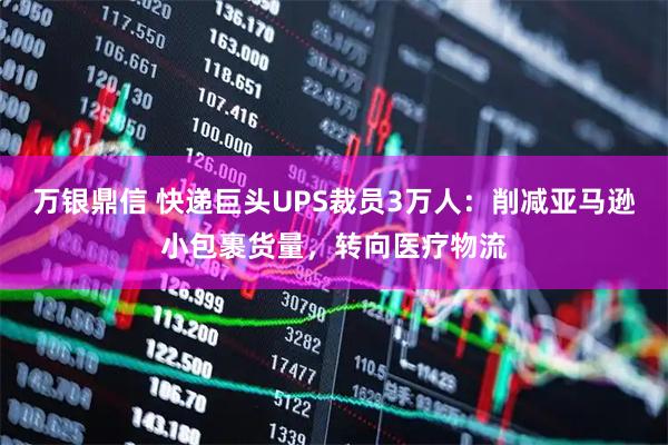 万银鼎信 快递巨头UPS裁员3万人：削减亚马逊小包裹货量，转向医疗物流