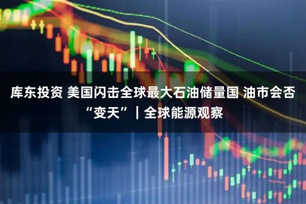 库东投资 美国闪击全球最大石油储量国 油市会否“变天”｜全球能源观察
