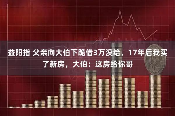 益阳指 父亲向大伯下跪借3万没给，17年后我买了新房，大伯：这房给你哥