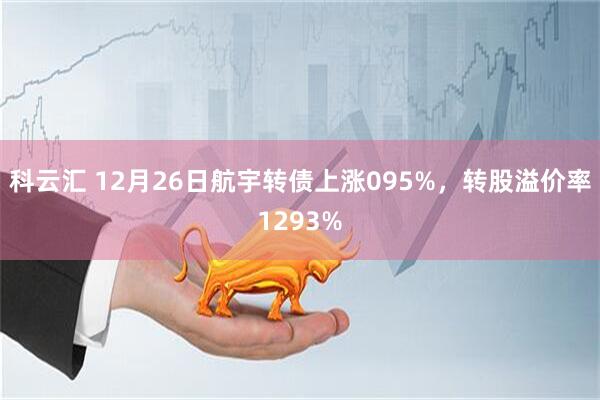 科云汇 12月26日航宇转债上涨095%，转股溢价率1293%