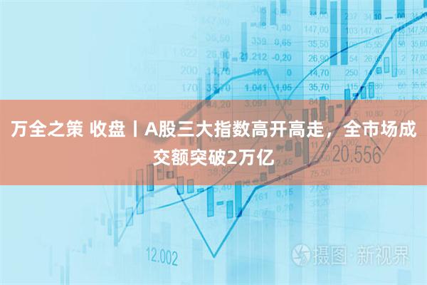万全之策 收盘丨A股三大指数高开高走，全市场成交额突破2万亿