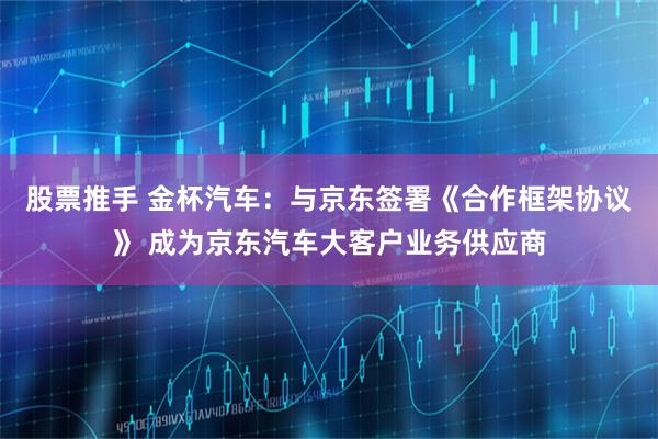 股票推手 金杯汽车：与京东签署《合作框架协议》 成为京东汽车大客户业务供应商
