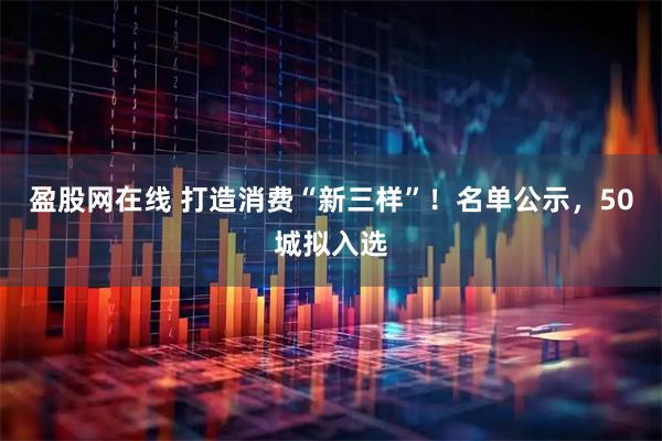 盈股网在线 打造消费“新三样”！名单公示，50城拟入选