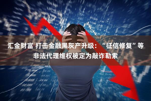 汇金财富 打击金融黑灰产升级：“征信修复”等非法代理维权被定为敲诈勒索