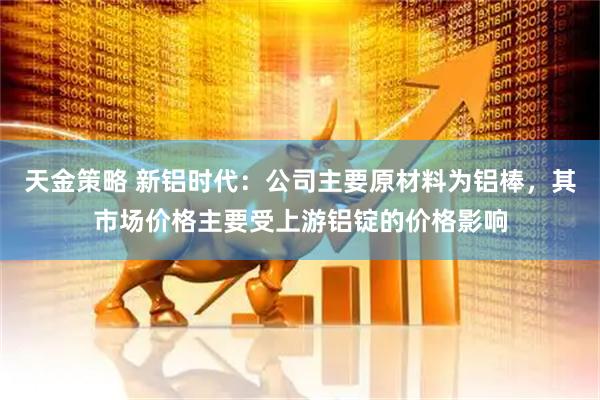 天金策略 新铝时代：公司主要原材料为铝棒，其市场价格主要受上游铝锭的价格影响