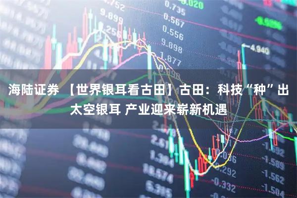 海陆证券 【世界银耳看古田】古田：科技“种”出太空银耳 产业迎来崭新机遇