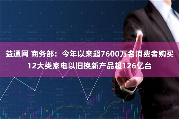 益通网 商务部：今年以来超7600万名消费者购买12大类家电以旧换新产品超126亿台